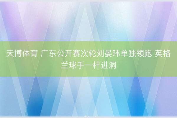 天博体育 广东公开赛次轮刘晏玮单独领跑 英格兰球手一杆进洞